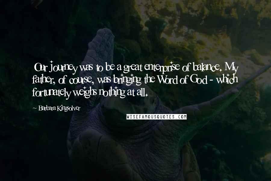Barbara Kingsolver Quotes: Our journey was to be a great enterprise of balance. My father, of course, was bringing the Word of God - which fortunately weighs nothing at all.