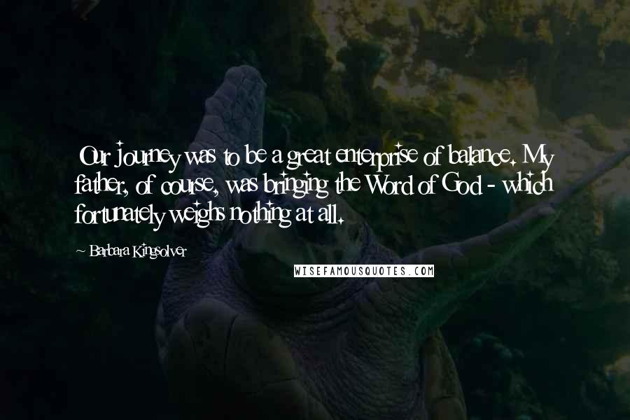 Barbara Kingsolver Quotes: Our journey was to be a great enterprise of balance. My father, of course, was bringing the Word of God - which fortunately weighs nothing at all.