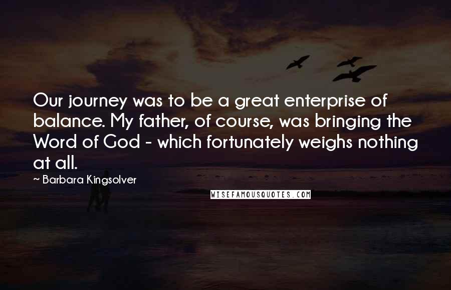 Barbara Kingsolver Quotes: Our journey was to be a great enterprise of balance. My father, of course, was bringing the Word of God - which fortunately weighs nothing at all.