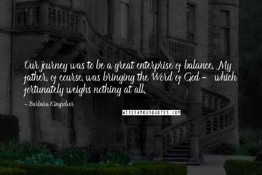 Barbara Kingsolver Quotes: Our journey was to be a great enterprise of balance. My father, of course, was bringing the Word of God - which fortunately weighs nothing at all.