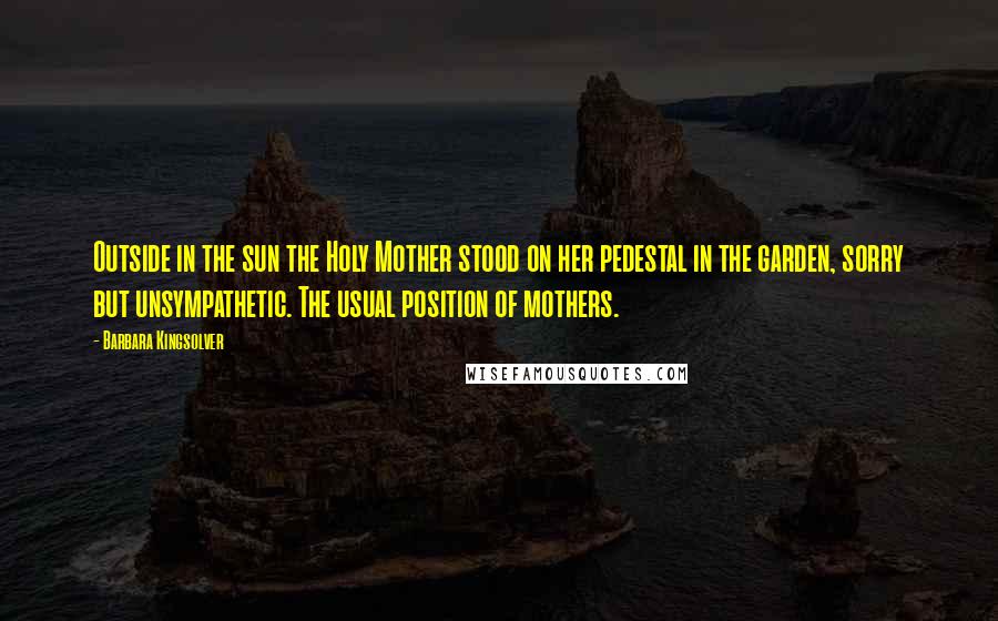 Barbara Kingsolver Quotes: Outside in the sun the Holy Mother stood on her pedestal in the garden, sorry but unsympathetic. The usual position of mothers.