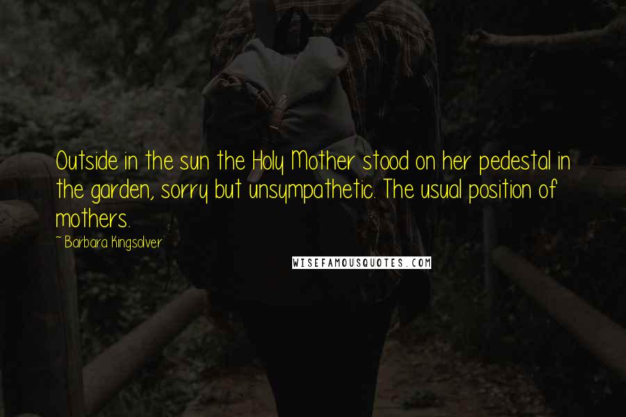 Barbara Kingsolver Quotes: Outside in the sun the Holy Mother stood on her pedestal in the garden, sorry but unsympathetic. The usual position of mothers.