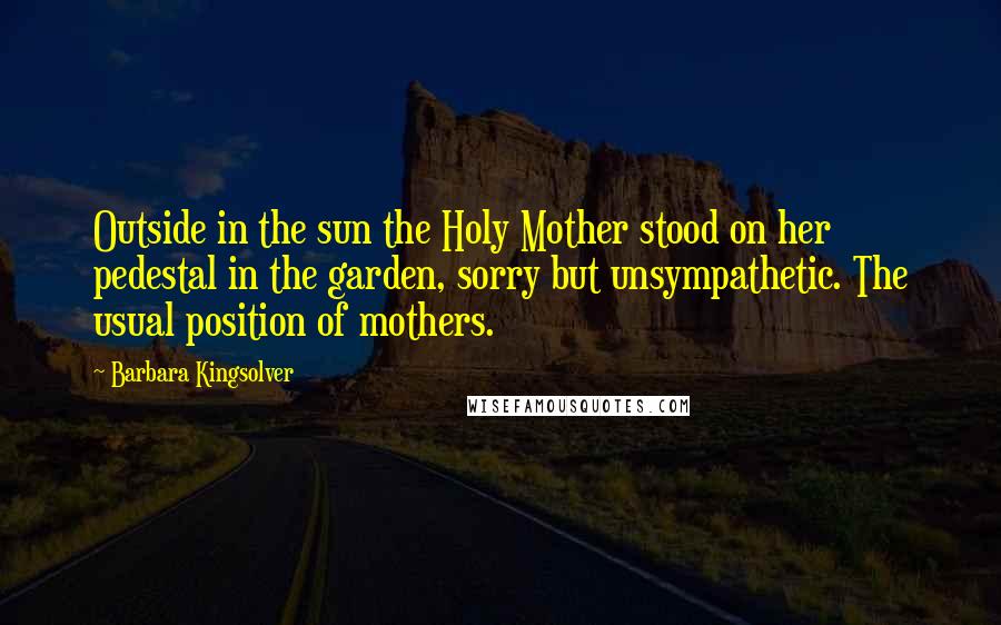 Barbara Kingsolver Quotes: Outside in the sun the Holy Mother stood on her pedestal in the garden, sorry but unsympathetic. The usual position of mothers.