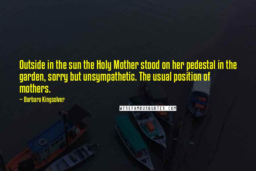 Barbara Kingsolver Quotes: Outside in the sun the Holy Mother stood on her pedestal in the garden, sorry but unsympathetic. The usual position of mothers.