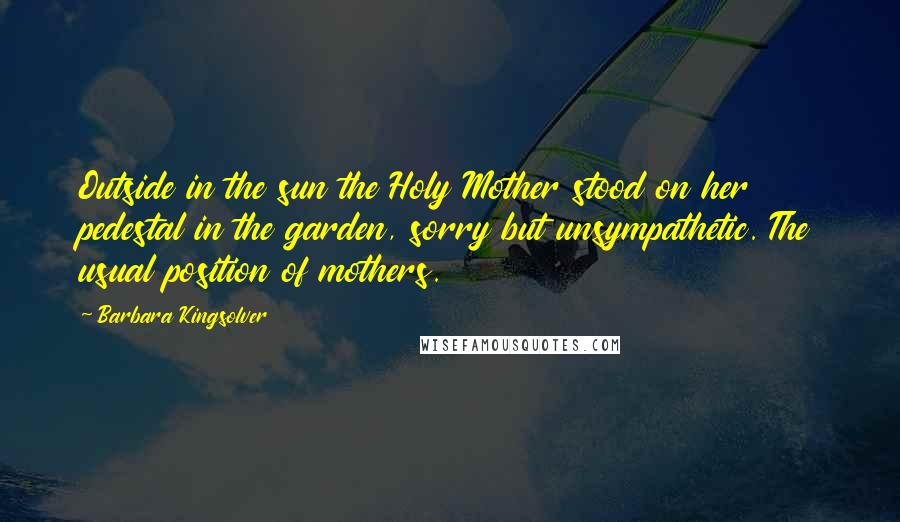 Barbara Kingsolver Quotes: Outside in the sun the Holy Mother stood on her pedestal in the garden, sorry but unsympathetic. The usual position of mothers.
