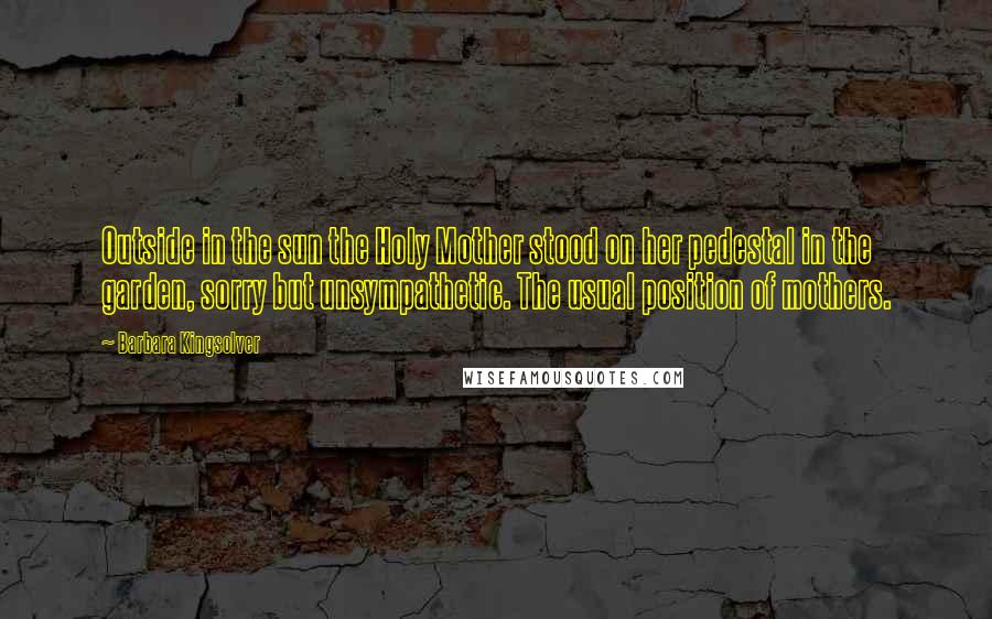 Barbara Kingsolver Quotes: Outside in the sun the Holy Mother stood on her pedestal in the garden, sorry but unsympathetic. The usual position of mothers.