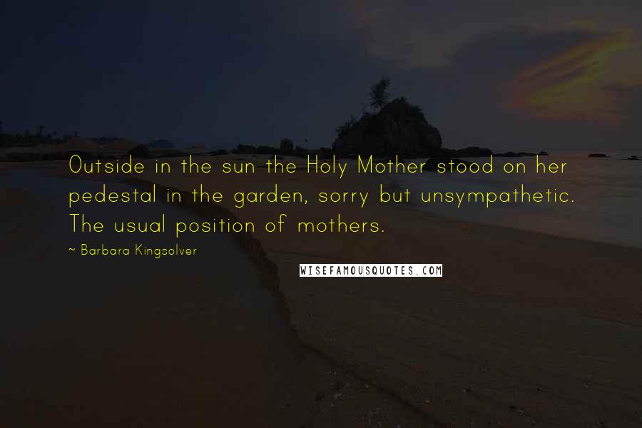Barbara Kingsolver Quotes: Outside in the sun the Holy Mother stood on her pedestal in the garden, sorry but unsympathetic. The usual position of mothers.