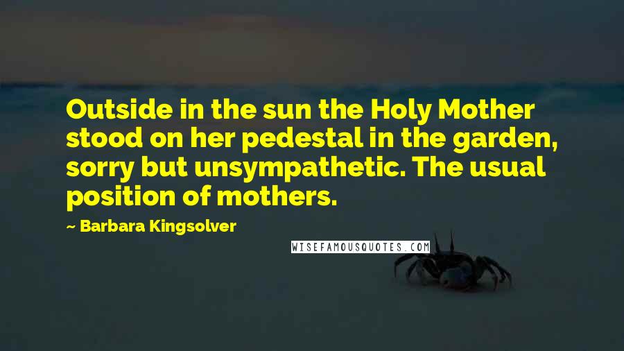 Barbara Kingsolver Quotes: Outside in the sun the Holy Mother stood on her pedestal in the garden, sorry but unsympathetic. The usual position of mothers.