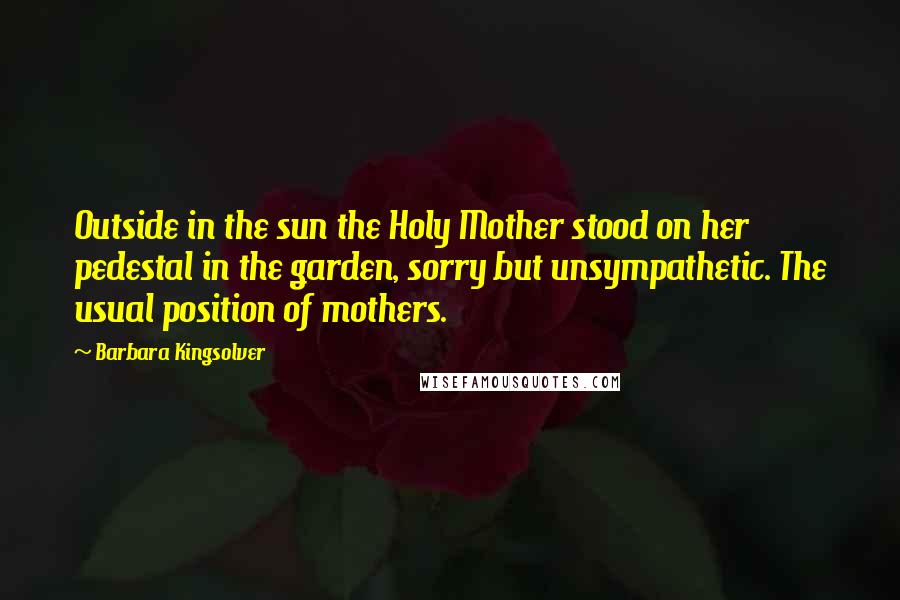 Barbara Kingsolver Quotes: Outside in the sun the Holy Mother stood on her pedestal in the garden, sorry but unsympathetic. The usual position of mothers.