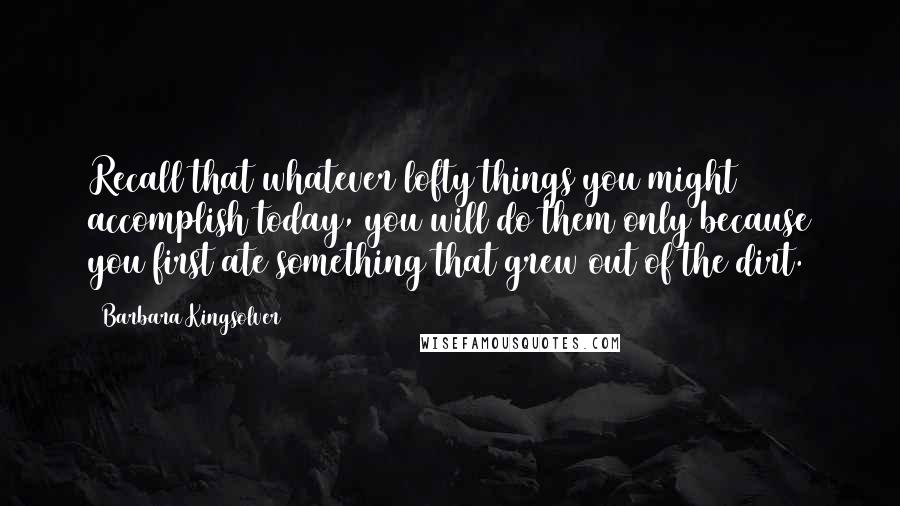 Barbara Kingsolver Quotes: Recall that whatever lofty things you might accomplish today, you will do them only because you first ate something that grew out of the dirt.