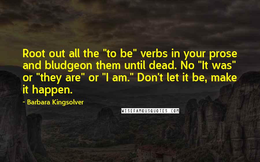 Barbara Kingsolver Quotes: Root out all the "to be" verbs in your prose and bludgeon them until dead. No "It was" or "they are" or "I am." Don't let it be, make it happen.