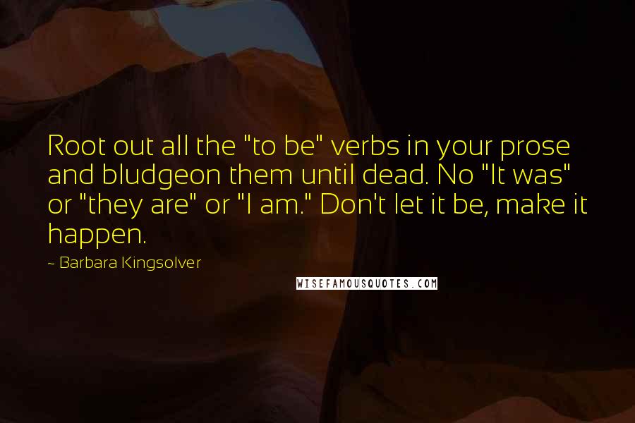 Barbara Kingsolver Quotes: Root out all the "to be" verbs in your prose and bludgeon them until dead. No "It was" or "they are" or "I am." Don't let it be, make it happen.