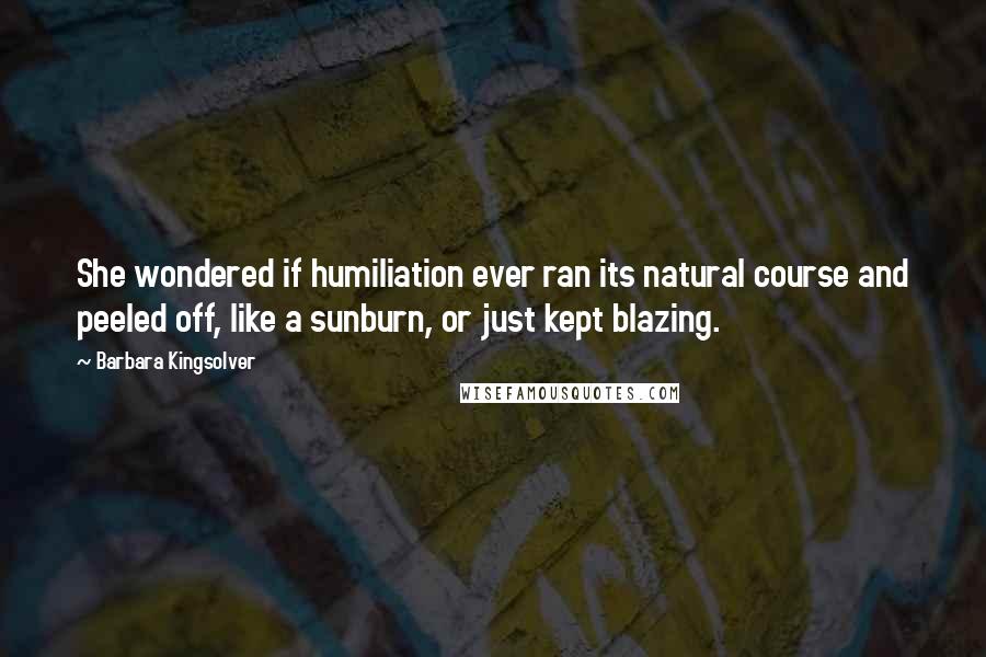 Barbara Kingsolver Quotes: She wondered if humiliation ever ran its natural course and peeled off, like a sunburn, or just kept blazing.