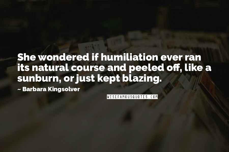 Barbara Kingsolver Quotes: She wondered if humiliation ever ran its natural course and peeled off, like a sunburn, or just kept blazing.