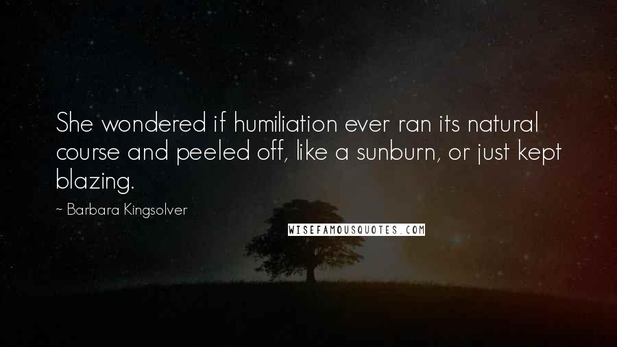 Barbara Kingsolver Quotes: She wondered if humiliation ever ran its natural course and peeled off, like a sunburn, or just kept blazing.