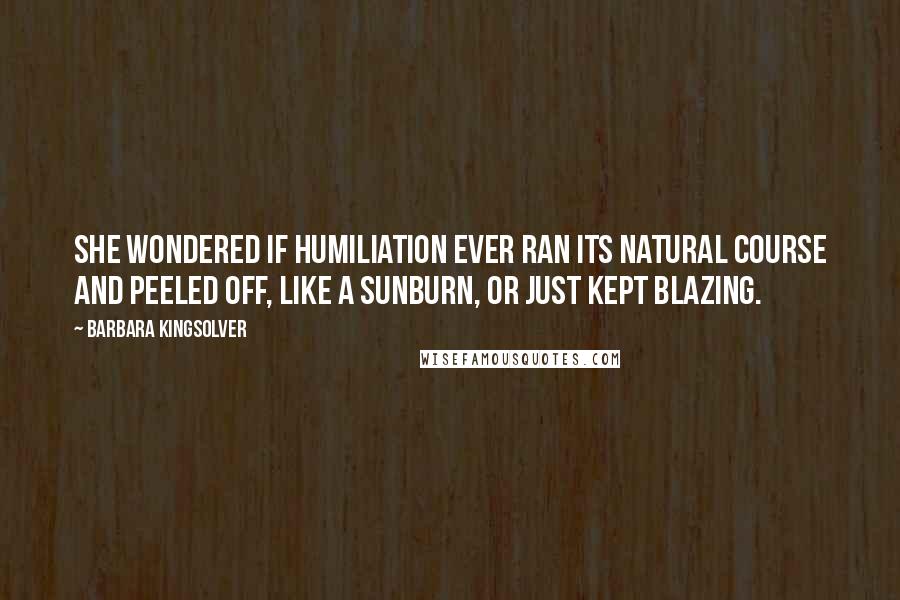 Barbara Kingsolver Quotes: She wondered if humiliation ever ran its natural course and peeled off, like a sunburn, or just kept blazing.