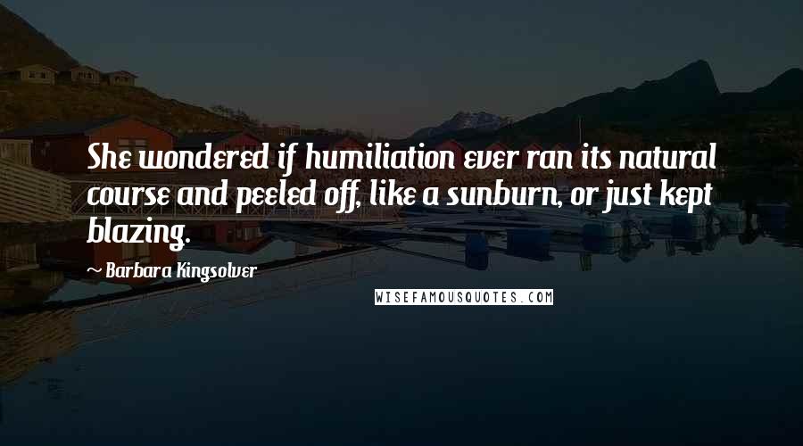 Barbara Kingsolver Quotes: She wondered if humiliation ever ran its natural course and peeled off, like a sunburn, or just kept blazing.