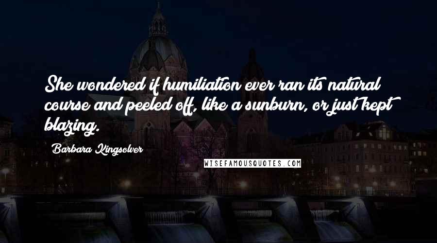 Barbara Kingsolver Quotes: She wondered if humiliation ever ran its natural course and peeled off, like a sunburn, or just kept blazing.