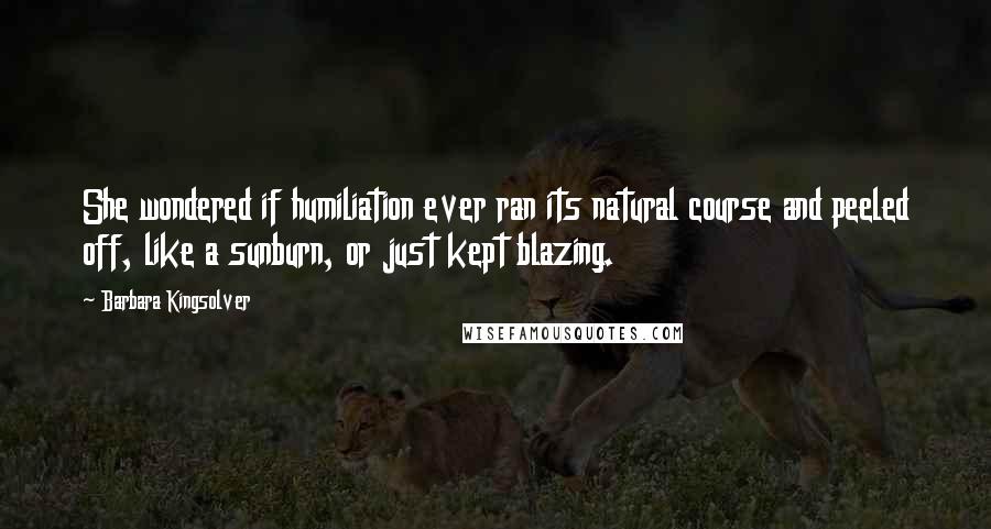 Barbara Kingsolver Quotes: She wondered if humiliation ever ran its natural course and peeled off, like a sunburn, or just kept blazing.