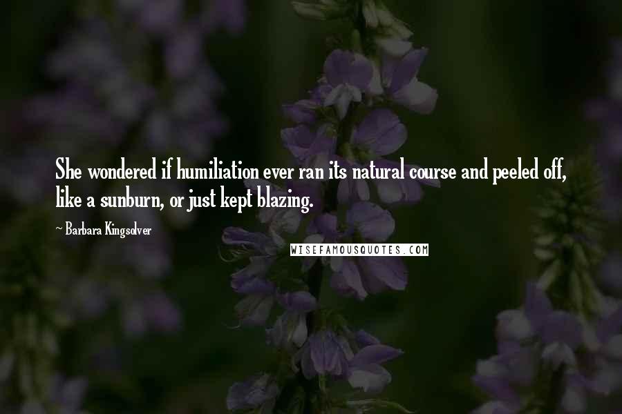 Barbara Kingsolver Quotes: She wondered if humiliation ever ran its natural course and peeled off, like a sunburn, or just kept blazing.