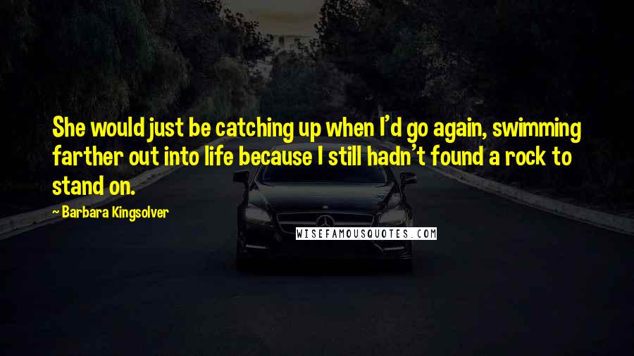 Barbara Kingsolver Quotes: She would just be catching up when I'd go again, swimming farther out into life because I still hadn't found a rock to stand on.