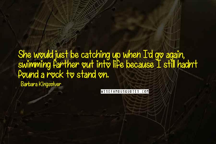 Barbara Kingsolver Quotes: She would just be catching up when I'd go again, swimming farther out into life because I still hadn't found a rock to stand on.