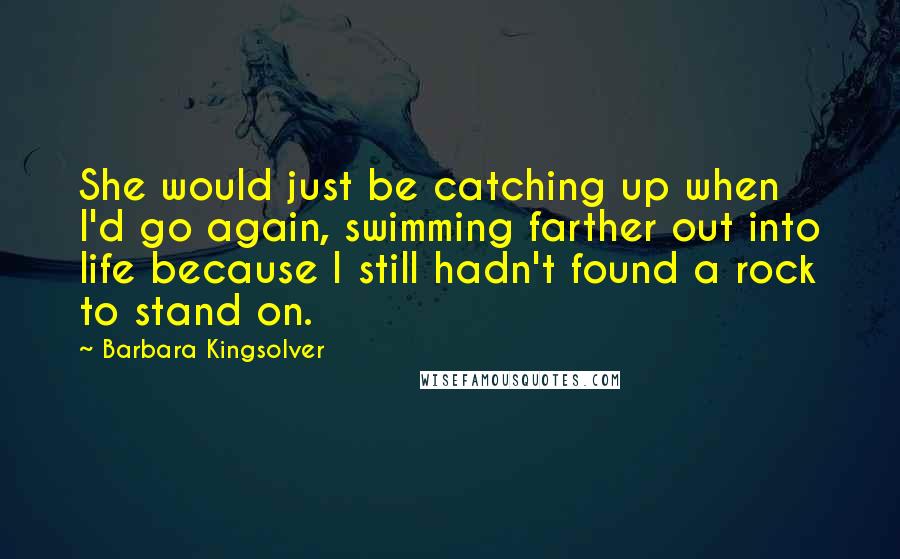 Barbara Kingsolver Quotes: She would just be catching up when I'd go again, swimming farther out into life because I still hadn't found a rock to stand on.