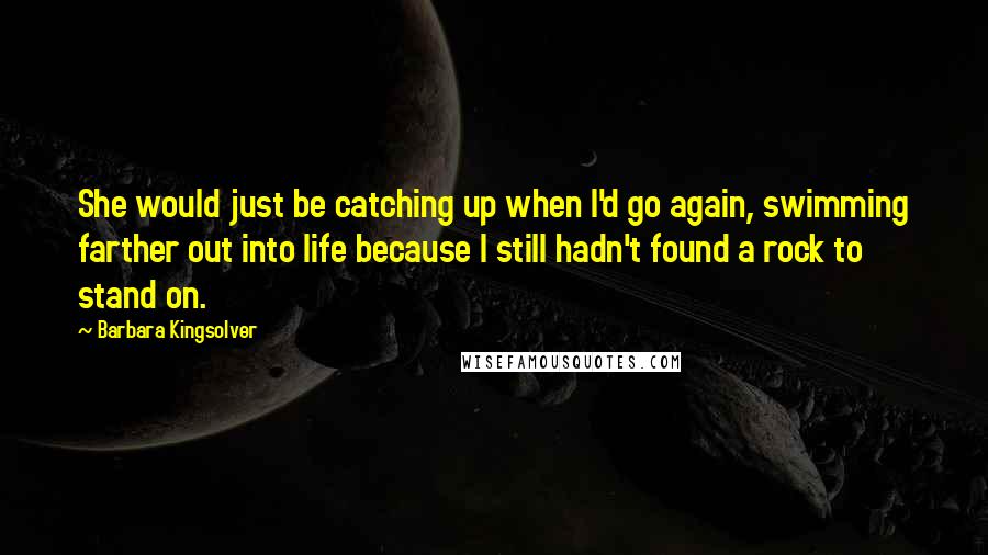 Barbara Kingsolver Quotes: She would just be catching up when I'd go again, swimming farther out into life because I still hadn't found a rock to stand on.