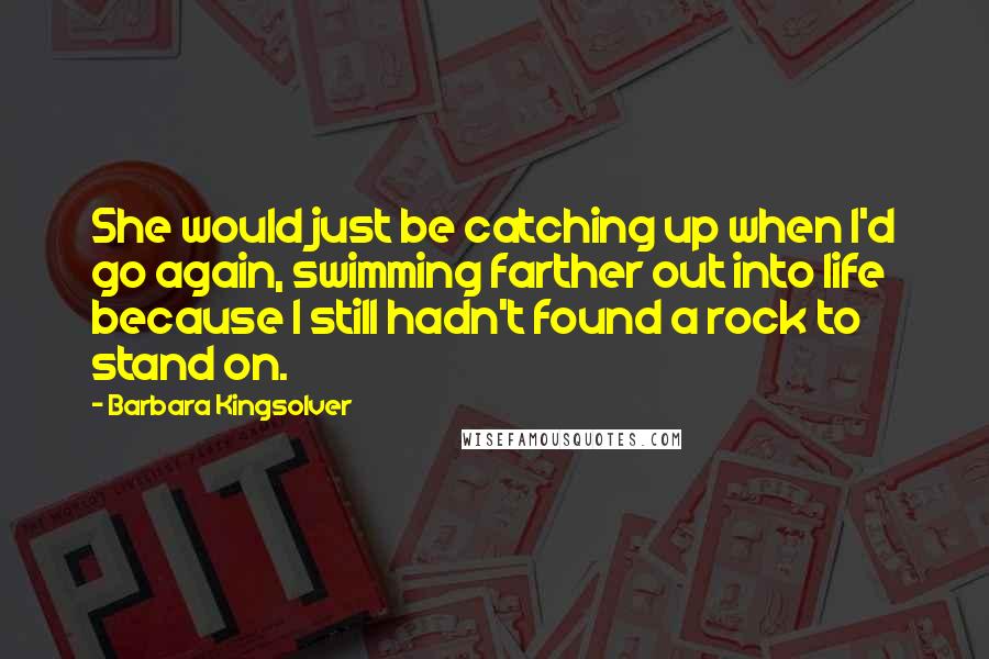 Barbara Kingsolver Quotes: She would just be catching up when I'd go again, swimming farther out into life because I still hadn't found a rock to stand on.