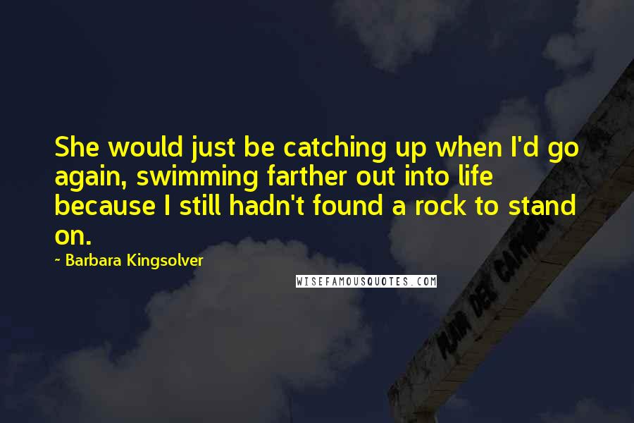 Barbara Kingsolver Quotes: She would just be catching up when I'd go again, swimming farther out into life because I still hadn't found a rock to stand on.