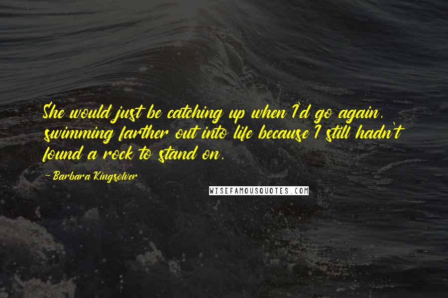 Barbara Kingsolver Quotes: She would just be catching up when I'd go again, swimming farther out into life because I still hadn't found a rock to stand on.