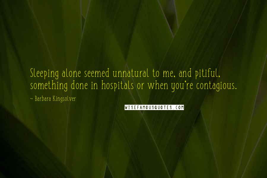 Barbara Kingsolver Quotes: Sleeping alone seemed unnatural to me, and pitiful, something done in hospitals or when you're contagious.