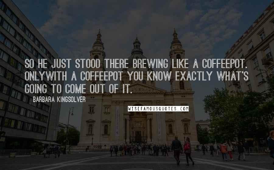 Barbara Kingsolver Quotes: So he just stood there brewing like a coffeepot. Onlywith a coffeepot you know exactly what's going to come out of it.