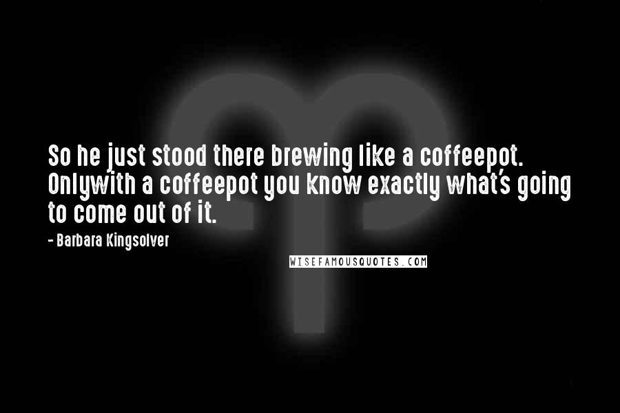 Barbara Kingsolver Quotes: So he just stood there brewing like a coffeepot. Onlywith a coffeepot you know exactly what's going to come out of it.