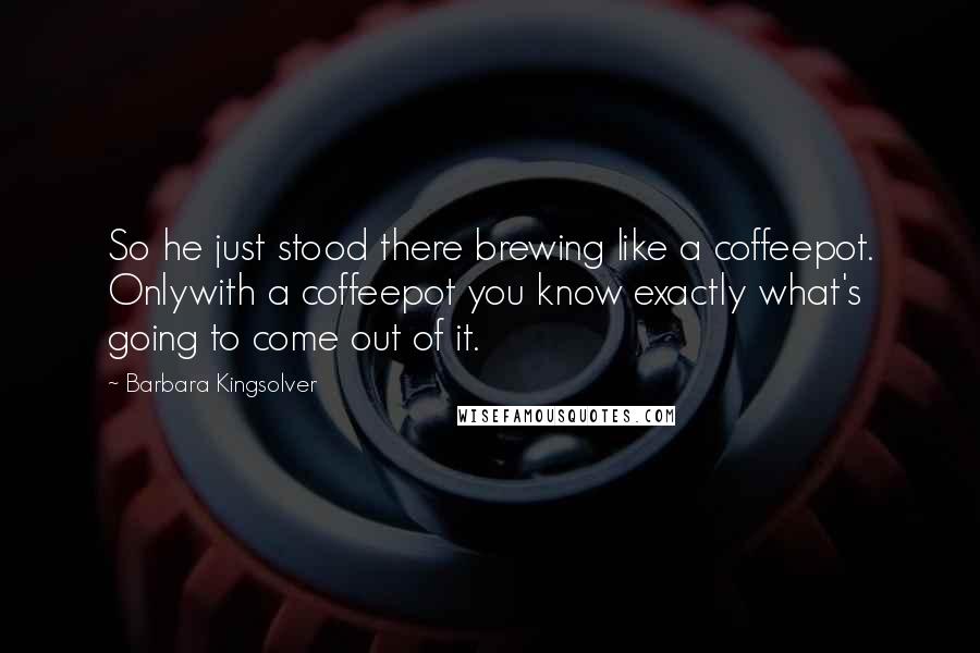 Barbara Kingsolver Quotes: So he just stood there brewing like a coffeepot. Onlywith a coffeepot you know exactly what's going to come out of it.