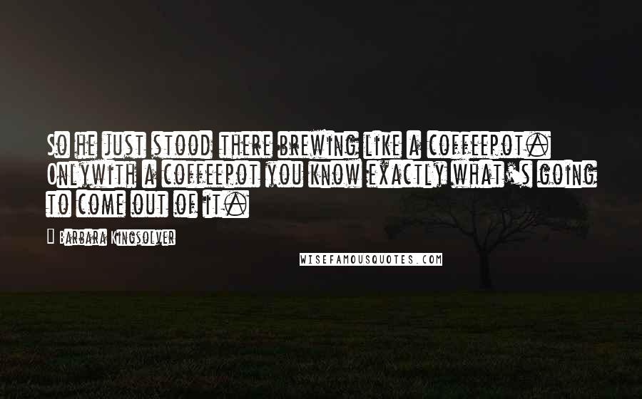 Barbara Kingsolver Quotes: So he just stood there brewing like a coffeepot. Onlywith a coffeepot you know exactly what's going to come out of it.