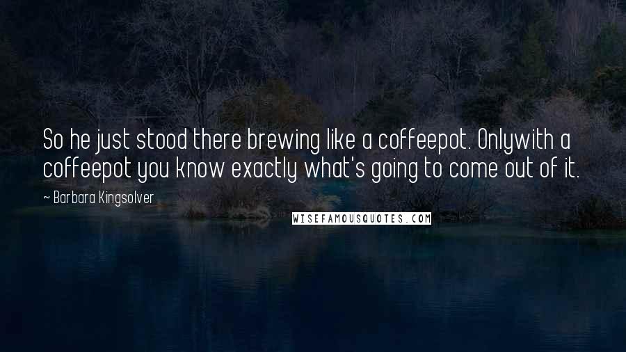 Barbara Kingsolver Quotes: So he just stood there brewing like a coffeepot. Onlywith a coffeepot you know exactly what's going to come out of it.