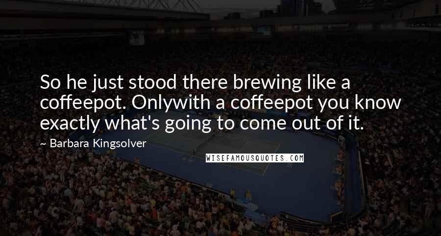 Barbara Kingsolver Quotes: So he just stood there brewing like a coffeepot. Onlywith a coffeepot you know exactly what's going to come out of it.