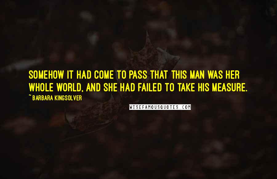 Barbara Kingsolver Quotes: Somehow it had come to pass that this man was her whole world, and she had failed to take his measure.