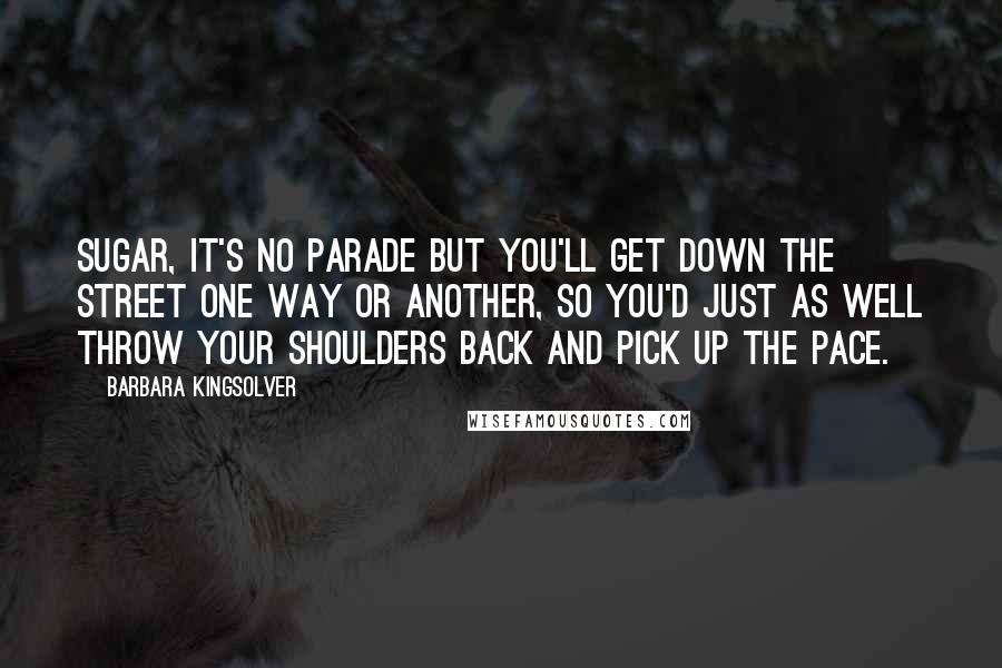 Barbara Kingsolver Quotes: Sugar, it's no parade but you'll get down the street one way or another, so you'd just as well throw your shoulders back and pick up the pace.