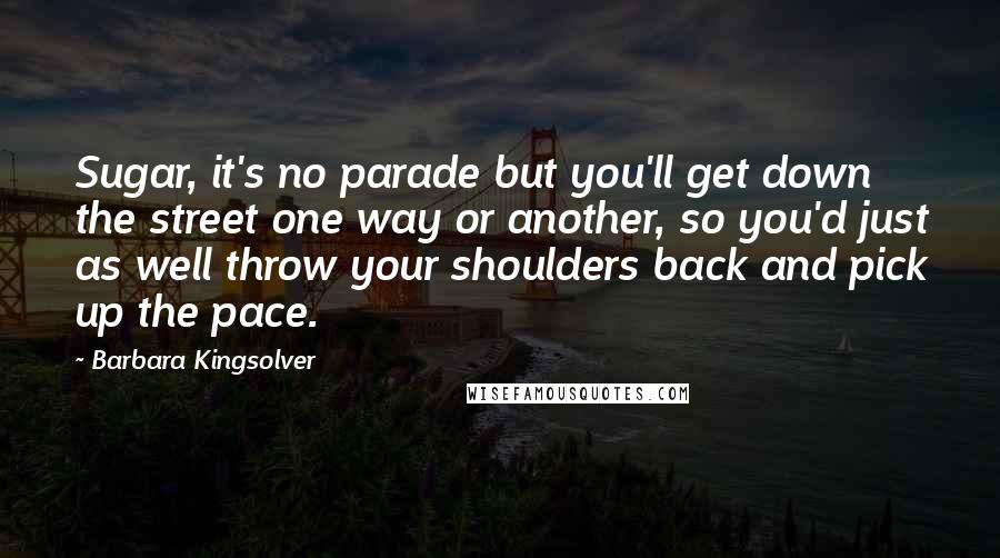 Barbara Kingsolver Quotes: Sugar, it's no parade but you'll get down the street one way or another, so you'd just as well throw your shoulders back and pick up the pace.