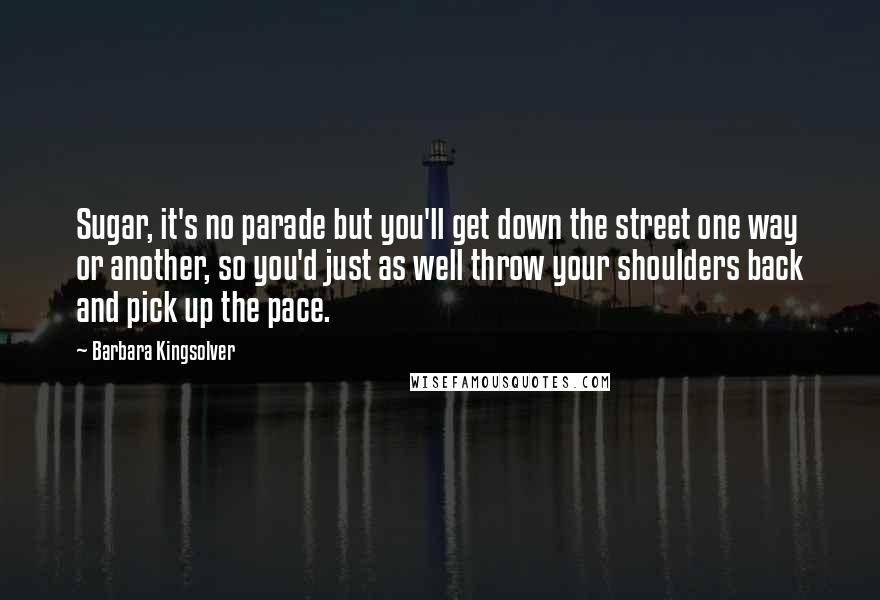 Barbara Kingsolver Quotes: Sugar, it's no parade but you'll get down the street one way or another, so you'd just as well throw your shoulders back and pick up the pace.