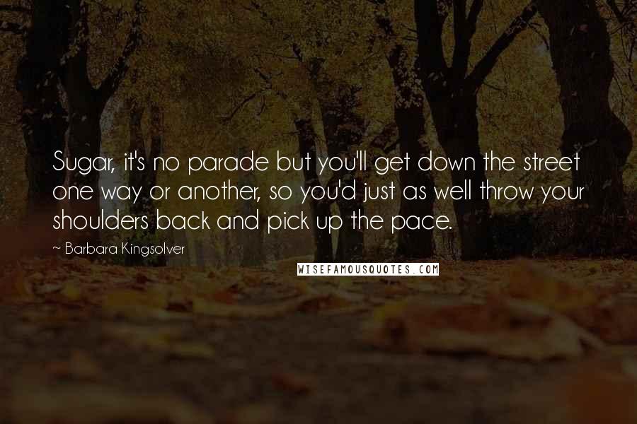 Barbara Kingsolver Quotes: Sugar, it's no parade but you'll get down the street one way or another, so you'd just as well throw your shoulders back and pick up the pace.