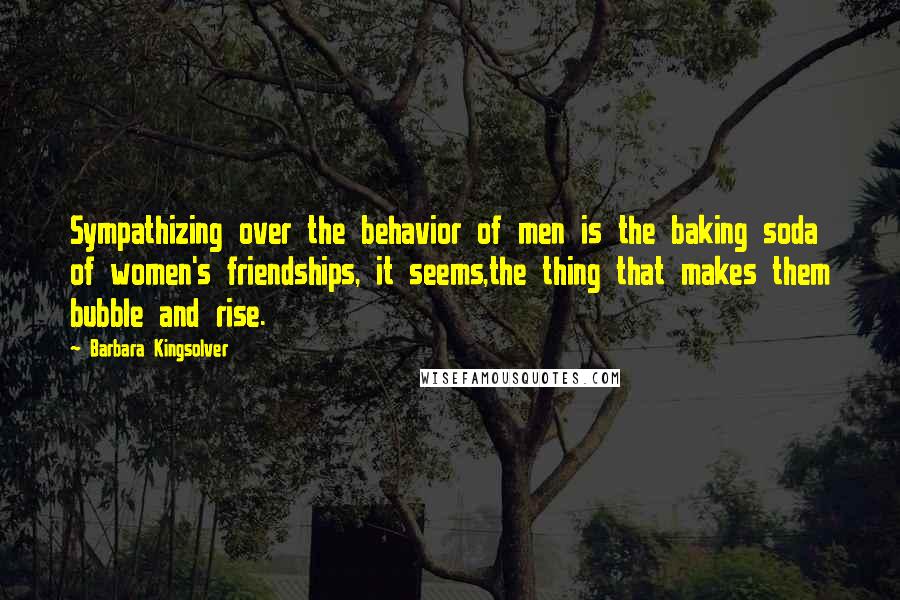 Barbara Kingsolver Quotes: Sympathizing over the behavior of men is the baking soda of women's friendships, it seems,the thing that makes them bubble and rise.
