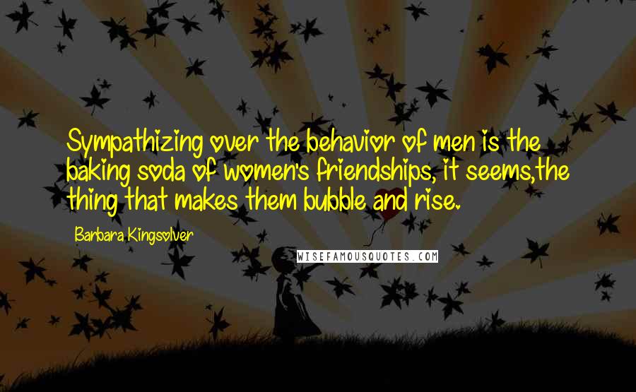 Barbara Kingsolver Quotes: Sympathizing over the behavior of men is the baking soda of women's friendships, it seems,the thing that makes them bubble and rise.