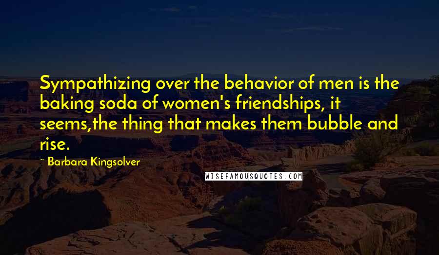 Barbara Kingsolver Quotes: Sympathizing over the behavior of men is the baking soda of women's friendships, it seems,the thing that makes them bubble and rise.