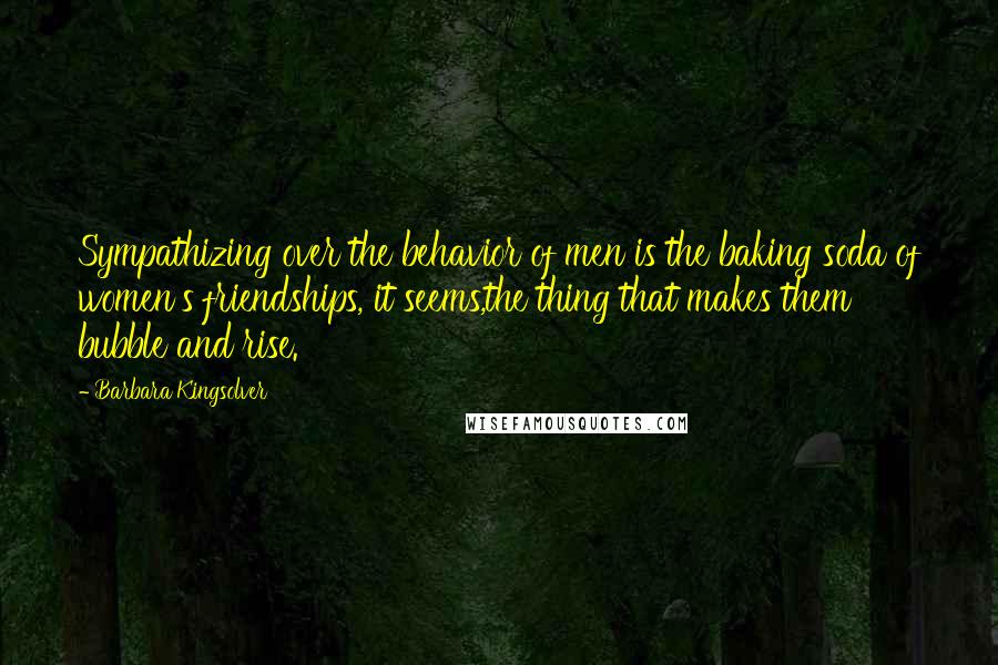 Barbara Kingsolver Quotes: Sympathizing over the behavior of men is the baking soda of women's friendships, it seems,the thing that makes them bubble and rise.