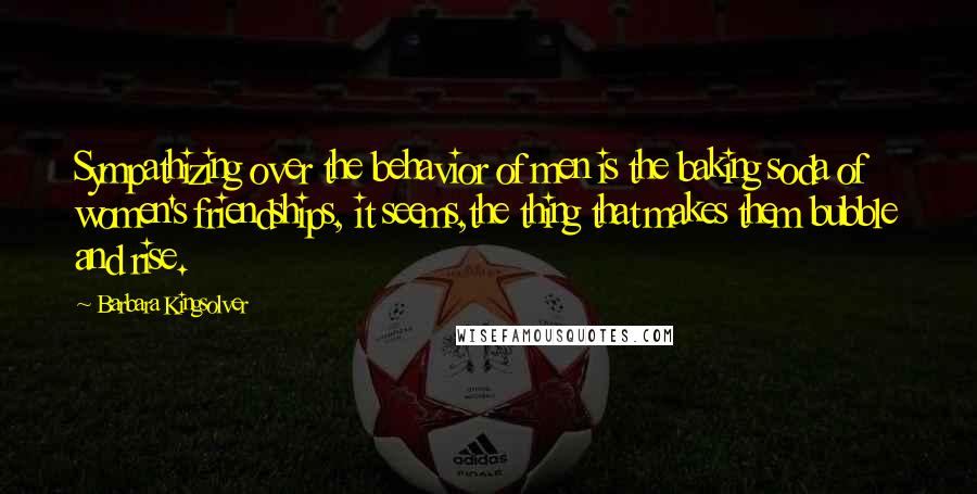 Barbara Kingsolver Quotes: Sympathizing over the behavior of men is the baking soda of women's friendships, it seems,the thing that makes them bubble and rise.