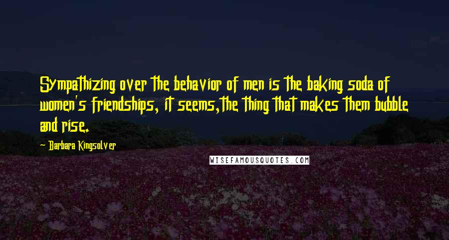 Barbara Kingsolver Quotes: Sympathizing over the behavior of men is the baking soda of women's friendships, it seems,the thing that makes them bubble and rise.
