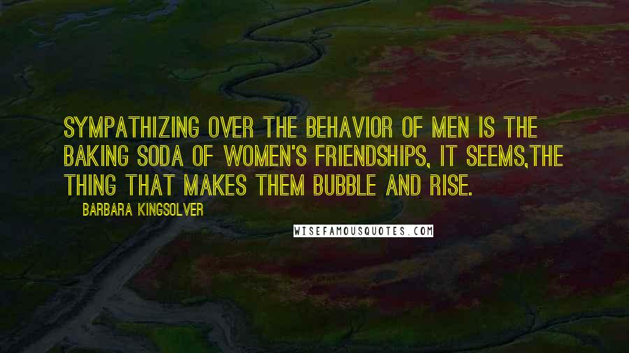 Barbara Kingsolver Quotes: Sympathizing over the behavior of men is the baking soda of women's friendships, it seems,the thing that makes them bubble and rise.